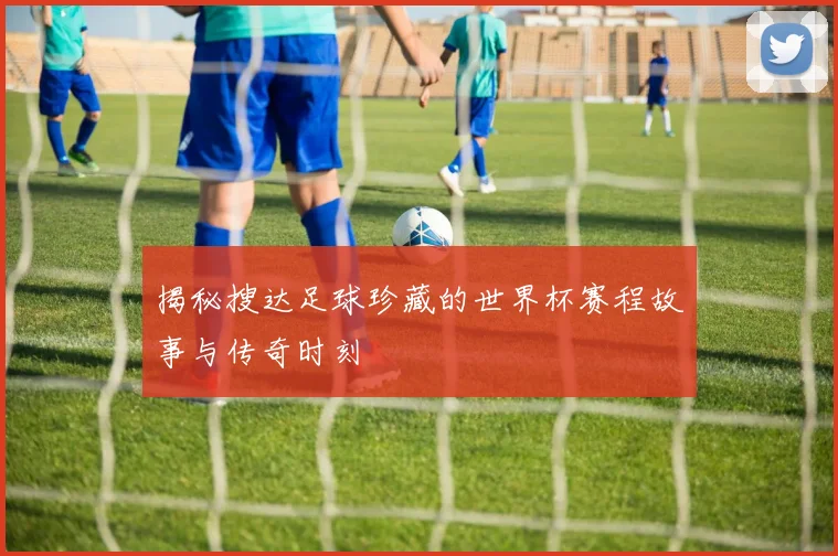 揭秘搜达足球珍藏的世界杯赛程故事与传奇时刻