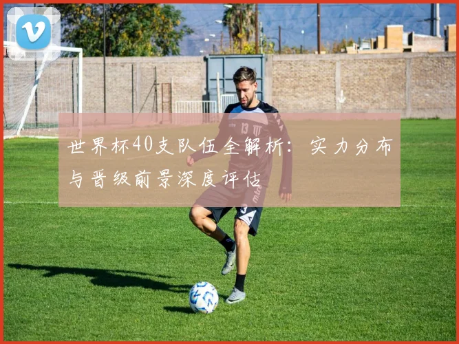 世界杯40支队伍全解析：实力分布与晋级前景深度评估