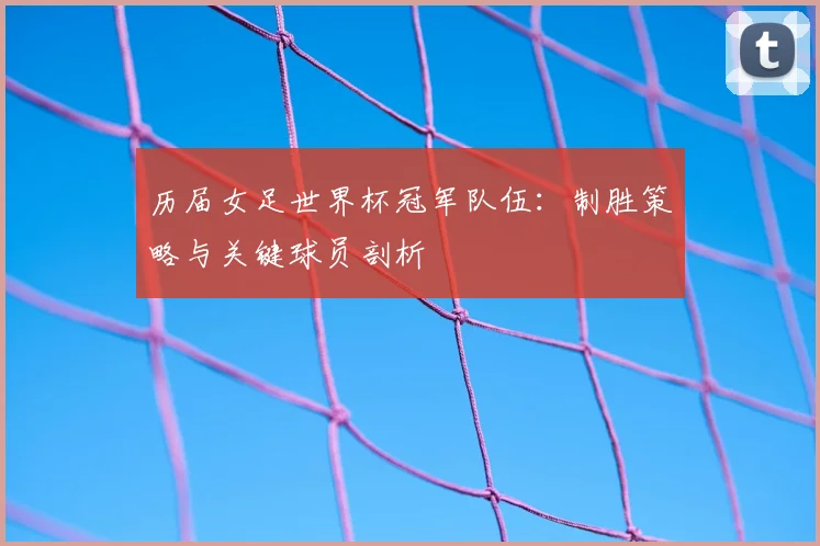 历届女足世界杯冠军队伍：制胜策略与关键球员剖析