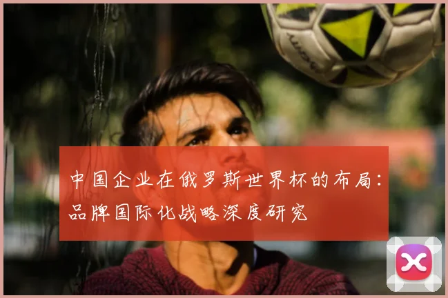 中国企业在俄罗斯世界杯的布局:品牌国际化战略深度研究