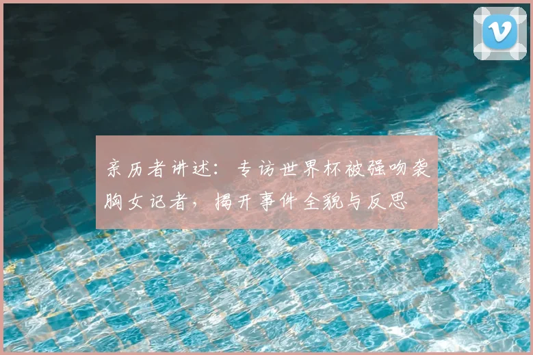 亲历者讲述:专访世界杯被强吻袭胸女记者,揭开事件全貌与反思